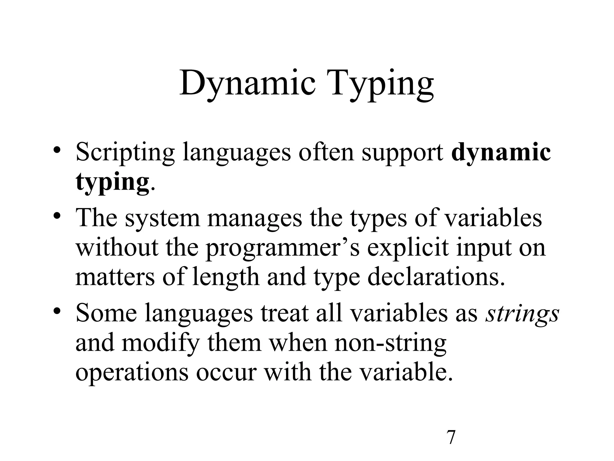 7 Dynamic Typing • Scripting languages often support dynamic typing. • The system manages the types of variables without the programmer’s explicit input on matters of length and type declarations. • Some languages treat all variables as strings and modify them when non-string operations occur with the variable. 