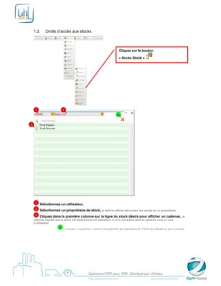  

     

    1.2.        Droits d’accès aux stocks



                                                                                     Cliquez sur le bouton

                                                                                     « Accès Stock »




                                                                     
        1                   2
                                                                                   a


3




                                                                                                       

        1   Sélectionnez un utilisateur,
        2   Sélectionnez un propriétaire de stock, le tableau affiche désormais les stocks de ce propriétaire
        3   Cliquez dans la première colonne sur la ligne du stock désiré pour afficher un cadenas,                                                         le
    cadenas signifie que le stock est bloqué pour cet utilisateur, il ne le verra plus dans le système sous ce nom
    d’utilisateur
                         a Le bouton « supprimer » permet de supprimer les restrictions de TOUS les utilisateurs pour ce stock.
     




     
                                                    Optimizze l’ERP pour PME. Distribué par Utildata 
                                                    http://www.optimizze.com                                                    http://www.utildata.com  
 