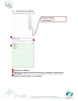  

     

    1.4.       Droits d’accès aux agendas



                                                                                 Cliquez sur le bouton

                                                                                 « Accès Agenda »




                                                             
1


                                                      3




2




        1   Sélectionnez un utilisateur,
     2 Sélectionnez les agendas à rendre inaccessible pour cet utilisateur en cliquant dans la
    première colonne, exemple : l’icône « cadenas » montre qu’ADMIN n’aura pas accès à l’agenda de JULIETTE
        3   Cliquez sur le bouton « fermer » pour enregistrer
     




     
                                                Optimizze l’ERP pour PME. Distribué par Utildata 
                                                http://www.optimizze.com                                                    http://www.utildata.com  
 