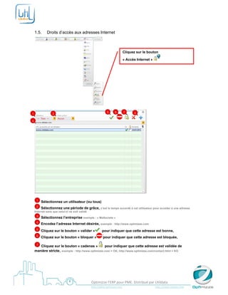  

     

    1.5.        Droits d’accès aux adresses Internet



                                                                                     Cliquez sur le bouton

                                                                                     « Accès Internet »




                                                                 

                                                                    5       6         7          3
1                  2

4




        1   Sélectionnez un utilisateur (ou tous)
        2   Sélectionnez une période de grâce, c’est le temps accordé à cet utilisateur pour accéder à une adresse
    Internet sans que celui-ci ne soit validé
        3   Sélectionnez l’entreprise exemple : « MaSociete »
        4   Encodez l’adresse Internet désirée, exemple : http://www.optimizze.com
        5   Cliquez sur le bouton « valider »                  pour indiquer que cette adresse est bonne,
        6   Cliquez sur le bouton « bloquer »                   pour indiquer que cette adresse est bloquée,

        7
       Cliquez sur le bouton « cadenas »            pour indiquer que cette adresse est validée de
    manière stricte, exemple : http://www.optimizze.com = OK, http://www.optimizze.com/contact.html = KO
     



     
                                                    Optimizze l’ERP pour PME. Distribué par Utildata 
                                                    http://www.optimizze.com                                                    http://www.utildata.com  
 