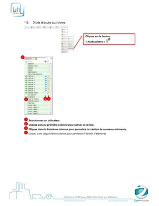  

     

    1.6.        Droits d’accès aux divers



                                                                                    Cliquez sur le bouton

                                                                                    « Accès Divers »



                                                                   
1




        2                  3   4




                                    

        1   Sélectionnez un utilisateur,
        2   Cliquez dans la première colonne pour activer ce divers,
        3   Cliquez dans la troisième colonne pour permettre la création de nouveaux éléments,
        4    Cliquez dans la quatrième colonne pour permettre l’édition d’éléments 




     
                                                   Optimizze l’ERP pour PME. Distribué par Utildata 
                                                   http://www.optimizze.com                                                    http://www.utildata.com  
 