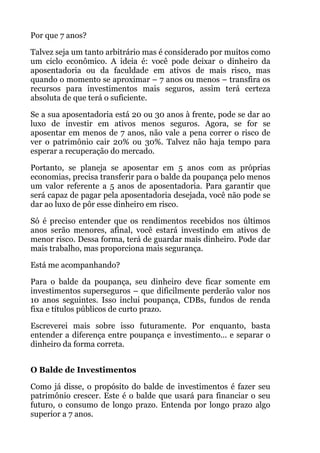 Por que 7 anos?
Talvez seja um tanto arbitrário mas é considerado por muitos como
um ciclo econômico. A ideia é: você pode deixar o dinheiro da
aposentadoria ou da faculdade em ativos de mais risco, mas
quando o momento se aproximar – 7 anos ou menos – transfira os
recursos para investimentos mais seguros, assim terá certeza
absoluta de que terá o suficiente.
Se a sua aposentadoria está 20 ou 30 anos à frente, pode se dar ao
luxo de investir em ativos menos seguros. Agora, se for se
aposentar em menos de 7 anos, não vale a pena correr o risco de
ver o patrimônio cair 20% ou 30%. Talvez não haja tempo para
esperar a recuperação do mercado.
Portanto, se planeja se aposentar em 5 anos com as próprias
economias, precisa transferir para o balde da poupança pelo menos
um valor referente a 5 anos de aposentadoria. Para garantir que
será capaz de pagar pela aposentadoria desejada, você não pode se
dar ao luxo de pôr esse dinheiro em risco.
Só é preciso entender que os rendimentos recebidos nos últimos
anos serão menores, afinal, você estará investindo em ativos de
menor risco. Dessa forma, terá de guardar mais dinheiro. Pode dar
mais trabalho, mas proporciona mais segurança.
Está me acompanhando?
Para o balde da poupança, seu dinheiro deve ficar somente em
investimentos superseguros – que dificilmente perderão valor nos
10 anos seguintes. Isso inclui poupança, CDBs, fundos de renda
fixa e títulos públicos de curto prazo.
Escreverei mais sobre isso futuramente. Por enquanto, basta
entender a diferença entre poupança e investimento... e separar o
dinheiro da forma correta.
 
O Balde de Investimentos
Como já disse, o propósito do balde de investimentos é fazer seu
patrimônio crescer. Este é o balde que usará para financiar o seu
futuro, o consumo de longo prazo. Entenda por longo prazo algo
superior a 7 anos.
 