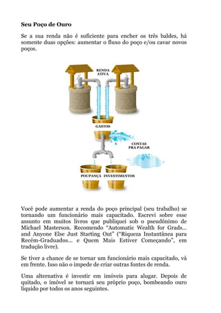 Seu Poço de Ouro
Se a sua renda não é suficiente para encher os três baldes, há
somente duas opções: aumentar o fluxo do poço e/ou cavar novos
poços.
!
!
!
!
!
!
!
!
!
!
!
!
!
!
Você pode aumentar a renda do poço principal (seu trabalho) se
tornando um funcionário mais capacitado. Escrevi sobre esse
assunto em muitos livros que publiquei sob o pseudônimo de
Michael Masterson. Recomendo “Automatic Wealth for Grads…
and Anyone Else Just Starting Out” (“Riqueza Instantânea para
Recém-Graduados... e Quem Mais Estiver Começando”, em
tradução livre).
Se tiver a chance de se tornar um funcionário mais capacitado, vá
em frente. Isso não o impede de criar outras fontes de renda.
Uma alternativa é investir em imóveis para alugar. Depois de
quitado, o imóvel se tornará seu próprio poço, bombeando ouro
líquido por todos os anos seguintes.
GASTOS
INVESTIMENTOSPOUPANÇA
CONTAS
PRA PAGAR
RENDA
ATIVA
 