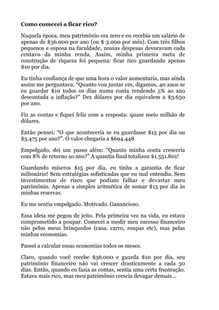 Como comecei a ficar rico?
Naquela época, meu patrimônio era zero e eu recebia um salário de
apenas de $36.000 por ano (ou $ 3.000 por mês). Com três filhos
pequenos e esposa na faculdade, nossas despesas devoravam cada
centavo da minha renda. Assim, minha primeira meta de
construção de riqueza foi pequena: ficar rico guardando apenas
$10 por dia.
Eu tinha confiança de que uma hora o valor aumentaria, mas ainda
assim me perguntava. “Quanto vou juntar em, digamos, 40 anos se
eu guardar $10 todos os dias numa conta rendendo 5% ao ano
descontada a inflação?” Dez dólares por dia equivalem a $3.650
por ano.
Fiz as contas e fiquei feliz com a resposta: quase meio milhão de
dólares.
Então pensei: “O que aconteceria se eu guardasse $15 por dia ou
$5.475 por ano?”. O valor chegaria a $694.448
Empolgado, dei um passo além: “Quanto minha conta cresceria
com 8% de retorno ao ano?” A quantia final totalizou $1.531.801!
Guardando míseros $15 por dia, eu tinha a garantia de ficar
milionário! Sem estratégias sofisticadas que eu mal entendia. Sem
investimentos de risco que podiam falhar e devastar meu
patrimônio. Apenas a simples aritmética de somar $15 por dia às
minhas reservas.
Eu me sentia empolgado. Motivado. Ganancioso.
Essa ideia me pegou de jeito. Pela primeira vez na vida, eu estava
comprometido a poupar. Comecei a medir meu sucesso financeiro
não pelos meus brinquedos (casa, carro, roupas etc), mas pelas
minhas economias.
Passei a calcular essas economias todos os meses.
Claro, quando você recebe $36.000 e guarda $10 por dia, seu
patrimônio financeiro não vai crescer drasticamente a cada 30
dias. Então, quando eu fazia as contas, sentia uma certa frustração.
Estava mais rico, mas meu patrimônio crescia devagar demais…
 