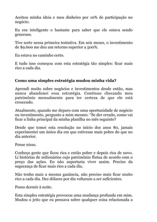 Aceitou minha ideia e meu dinheiro por 10% de participação no
negócio.
Eu era inteligente o bastante para saber que ele estava sendo
generoso.
Tive sorte nessa primeira tentativa. Em seis meses, o investimento
de $9.600 me deu um retorno superior a 500%.
Eu estava no caminho certo.
E tudo isso começou com esta estratégia tão simples: ficar mais
rico a cada dia.
 
Como uma simples estratégia mudou minha vida?
Aprendi muito sobre negócios e investimentos desde então, mas
nunca abandonei essa estratégia. Continuo checando meu
patrimônio mensalmente para ter certeza de que ele está
crescendo.
Atualmente, quando me deparo com uma oportunidade de negócio
ou investimento, pergunto a mim mesmo: “Se der errado, como vai
ficar a linha principal da minha planilha no mês seguinte?
Desde que tomei esta resolução no início dos anos 80, jamais
experimentei um único dia em que estivesse mais pobre do que no
dia anterior.
Pense nisso.
Conheço gente que ficou rica e então pobre e depois rica de novo.
Li histórias de milionários cujo patrimônio flutua de acordo com o
preço das ações. Eu não suportaria viver assim. Preciso da
segurança de ficar mais rico a cada dia.
Não tenho mais a mesma ganância, não preciso mais ficar muito
rico a cada dia. Dez dólares por dia voltaram a ser suficientes.
Posso dormir à noite.
Esta simples estratégia provocou uma mudança profunda em mim.
Mudou o jeito que eu pensava sobre qualquer coisa relacionada a
 