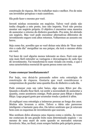 construção de riqueza. Me fez trabalhar mais e melhor. Fez de mim
um investidor perspicaz e mais cauteloso.
Ela pode fazer o mesmo por você.
Investi minhas economias em negócios. Talvez você ainda não
tenha chegado a este ponto, isso não importa. Você não precisa
montar um negócio próprio. O objetivo é encontrar uma maneira
de aumentar o retorno do dinheiro guardado. Pra mim, foi abrindo
um negócio. Mas você pode encontrar alternativas diferentes de
investimento seguro com altos retornos. Voltaremos ao assunto em
breve.
Seja como for, acredito que se você deixar esta ideia de “ficar mais
rico a cada dia” mergulhar na sua psique, ela terá o mesmo efeito
em você.
Vai fazer de você alguém menos tolerante ao risco. Fará com que
seja mais fácil entender as vantagens e desvantagens de cada tipo
de investimento. Vai transformá-lo num viciado em renda, o que é
uma característica essencial de quem pensa como um rico.
 
Como começar imediatamente?
Por hoje, vou deixá-lo pensando sobre esta estratégia de
construção de riqueza. Gostaria que você considerasse o
compromisso de guardar uma quantia fixa de dinheiro a cada dia.
Pode começar com um valor baixo, algo como R$10 por dia.
Quando o desafio ficar fácil, vai sentir a necessidade de aumentar a
quantia, como aconteceu comigo. Pode passar para R$30 e depois
R$50. Logo pegará gosto por acumular renda e poderá ir além.
Já expliquei essa estratégia a inúmeras pessoas ao longo dos anos.
Muitos não levaram a sério. Talvez a ideia não parecesse
inteligente o bastante para eles. Ou talvez sentiram que já estavam
bem com os esquemas de investimento que usavam.
Mas nenhum deles alcançou uma riqueza como a minha. Às vezes
me contavam de um grande êxito num determinado negócio – ou
mesmo de uma maré de sorte quando os mercados estavam
favoráveis. Mas, no final, eram sempre batidos pela própria pressa.
 