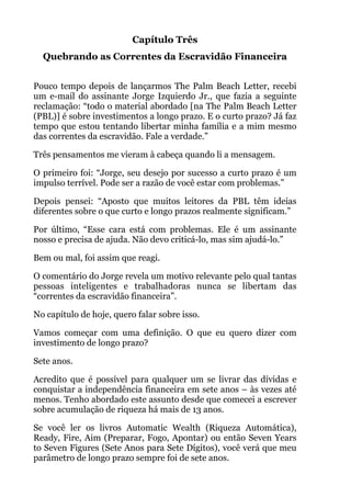 Capítulo Três
Quebrando as Correntes da Escravidão Financeira
!
Pouco tempo depois de lançarmos The Palm Beach Letter, recebi
um e-mail do assinante Jorge Izquierdo Jr., que fazia a seguinte
reclamação: “todo o material abordado [na The Palm Beach Letter
(PBL)] é sobre investimentos a longo prazo. E o curto prazo? Já faz
tempo que estou tentando libertar minha família e a mim mesmo
das correntes da escravidão. Fale a verdade.”
Três pensamentos me vieram à cabeça quando li a mensagem.
O primeiro foi: “Jorge, seu desejo por sucesso a curto prazo é um
impulso terrível. Pode ser a razão de você estar com problemas.”
Depois pensei: “Aposto que muitos leitores da PBL têm ideias
diferentes sobre o que curto e longo prazos realmente significam.”
Por último, “Esse cara está com problemas. Ele é um assinante
nosso e precisa de ajuda. Não devo criticá-lo, mas sim ajudá-lo.”
Bem ou mal, foi assim que reagi.
O comentário do Jorge revela um motivo relevante pelo qual tantas
pessoas inteligentes e trabalhadoras nunca se libertam das
“correntes da escravidão financeira”.
No capítulo de hoje, quero falar sobre isso.
Vamos começar com uma definição. O que eu quero dizer com
investimento de longo prazo?
Sete anos.
Acredito que é possível para qualquer um se livrar das dívidas e
conquistar a independência financeira em sete anos – às vezes até
menos. Tenho abordado este assunto desde que comecei a escrever
sobre acumulação de riqueza há mais de 13 anos.
Se você ler os livros Automatic Wealth (Riqueza Automática),
Ready, Fire, Aim (Preparar, Fogo, Apontar) ou então Seven Years
to Seven Figures (Sete Anos para Sete Dígitos), você verá que meu
parâmetro de longo prazo sempre foi de sete anos.
 