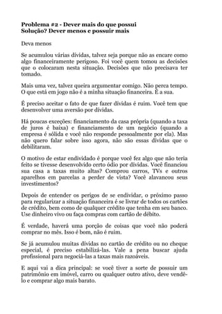 Problema #2 - Dever mais do que possui 
Solução? Dever menos e possuir mais 
 
Deva menos
Se acumulou várias dívidas, talvez seja porque não as encare como
algo financeiramente perigoso. Foi você quem tomou as decisões
que o colocaram nesta situação. Decisões que não precisava ter
tomado.
Mais uma vez, talvez queira argumentar comigo. Não perca tempo.
O que está em jogo não é a minha situação financeira. É a sua.
É preciso aceitar o fato de que fazer dívidas é ruim. Você tem que
desenvolver uma aversão por dívidas.
Há poucas exceções: financiamento da casa própria (quando a taxa
de juros é baixa) e financiamento de um negócio (quando a
empresa é sólida e você não responde pessoalmente por ela). Mas
não quero falar sobre isso agora, não são essas dívidas que o
debilitaram.
O motivo de estar endividado é porque você fez algo que não teria
feito se tivesse desenvolvido certo ódio por dívidas. Você financiou
sua casa a taxas muito altas? Comprou carros, TVs e outros
aparelhos em parcelas a perder de vista? Você alavancou seus
investimentos?
Depois de entender os perigos de se endividar, o próximo passo
para regularizar a situação financeira é se livrar de todos os cartões
de crédito, bem como de qualquer crédito que tenha em seu banco.
Use dinheiro vivo ou faça compras com cartão de débito.
É verdade, haverá uma porção de coisas que você não poderá
comprar no mês. Isso é bom, não é ruim.
Se já acumulou muitas dívidas no cartão de crédito ou no cheque
especial, é preciso estabilizá-las. Vale a pena buscar ajuda
profissional para negociá-las a taxas mais razoáveis.
E aqui vai a dica principal: se você tiver a sorte de possuir um
patrimônio em imóvel, carro ou qualquer outro ativo, deve vendê-
lo e comprar algo mais barato.
 