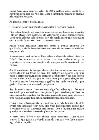 Quem tem uma casa no valor de R$ 1 milhão pode vendê-la e
comprar outra por R$ 500 mil. Com a diferença, pagará as dívidas
e investirá o restante.
Ao mesmo tempo, possua mais.
O próximo passo importante é aumentar o que você possui.
Não estou falando de comprar mais carros ou barcos ou móveis.
Falo de ativos com potencial de valorização e que geram receita.
Você pode colocar pelo menos 80% da renda extra que conseguiu
com a venda da casa ou do carro nesses ativos.
Ativos dessa natureza implicam ações e títulos públicos de
qualidade, e ainda investimentos em imóveis ou outras atividades
empresariais.
Futuramente terei muito a dizer sobre a classe de ativos “fora da
Bolsa”. Por enquanto basta saber que eles serão uma parte
importante de sua recuperação e de seus planos de construção de
riqueza.
Ser financeiramente independente não tem a ver com mansões,
carros do ano ou férias de luxo. Há milhões de pessoas que têm
casas e carros caros, mas são escravos do dinheiro. Você não deseja
ser como eles. Você não quer o stress. Não quer a perturbação. Ser
financeiramente independente significa ter mais renda do que
gasta e dever muito menos do que possui.
Ser financeiramente independente significa saber que não será
assediado por cobradores nem passará por constrangimentos no
supermercado. Significa ter dinheiro guardado para emergências e
uma poupança que fica substancialmente maior a cada ano.
Como disse anteriormente (e explicarei em detalhes mais tarde),
levará sete anos até ficar rico. Mas você pode quebrar quase que
imediatamente as correntes financeiras que o aprisionam desde
que siga as diretrizes muito simples que lhe passei.
A parte mais difícil é reconhecer essas correntes – ganhando
menos do que gasta e devendo mais do que tem – e decidir fazer
algo sério a respeito.
 