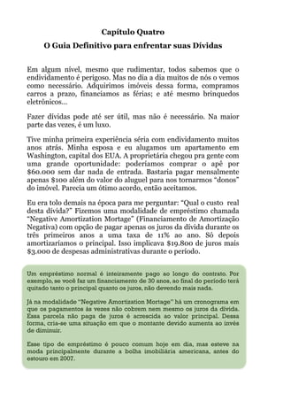 Capítulo Quatro
O Guia Definitivo para enfrentar suas Dívidas
!
Em algum nível, mesmo que rudimentar, todos sabemos que o
endividamento é perigoso. Mas no dia a dia muitos de nós o vemos
como necessário. Adquirimos imóveis dessa forma, compramos
carros a prazo, financiamos as férias; e até mesmo brinquedos
eletrônicos…
Fazer dívidas pode até ser útil, mas não é necessário. Na maior
parte das vezes, é um luxo.
Tive minha primeira experiência séria com endividamento muitos
anos atrás. Minha esposa e eu alugamos um apartamento em
Washington, capital dos EUA. A proprietária chegou pra gente com
uma grande oportunidade: poderíamos comprar o apê por
$60.000 sem dar nada de entrada. Bastaria pagar mensalmente
apenas $100 além do valor do aluguel para nos tornarmos “donos”
do imóvel. Parecia um ótimo acordo, então aceitamos.
Eu era tolo demais na época para me perguntar: “Qual o custo real
desta dívida?” Fizemos uma modalidade de empréstimo chamada
“Negative Amortization Mortage” (Financiamento de Amortização
Negativa) com opção de pagar apenas os juros da dívida durante os
três primeiros anos a uma taxa de 11% ao ano. Só depois
amortizaríamos o principal. Isso implicava $19.800 de juros mais
$3.000 de despesas administrativas durante o período.
 
Um empréstimo normal é inteiramente pago ao longo do contrato. Por
exemplo, se você faz um financiamento de 30 anos, ao final do período terá
quitado tanto o principal quanto os juros, não devendo mais nada.
Já na modalidade “Negative Amortization Mortage” há um cronograma em
que os pagamentos às vezes não cobrem nem mesmo os juros da dívida.
Essa parcela não paga de juros é acrescida ao valor principal. Dessa
forma, cria-se uma situação em que o montante devido aumenta ao invés
de diminuir.
Esse tipo de empréstimo é pouco comum hoje em dia, mas esteve na
moda principalmente durante a bolha imobiliária americana, antes do
estouro em 2007.
 