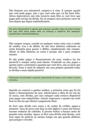 Não financie seu automóvel, compre-o à vista. E compre aquele
que você pode pagar, não o que você acha que vai lhe fazer feliz.
Ativos depreciáveis não irão torná-lo mais feliz se você tiver que
pagar pelo serviço da dívida. Eu só comprei meu primeiro carro de
luxo depois que fiquei multimilionário.
 
Um ativo depreciável é aquele que começa a perder valor no exato minuto
em que você toma posse dele ou começa a utilizá-lo. Por exemplo:
automóveis e eletrodomésticos.
!
Não compre roupas, comida ou qualquer outra coisa com o cartão
de crédito. Use o de débito. Se não tiver dinheiro suficiente na
conta bancária para passar o débito, simplesmente não compre.
Afinal, se falta dinheiro na conta é porque não é para comprar
mesmo.
Se não puder pagar o financiamento da casa, venda-a (se for
possível) e compre outra mais barata. Vendendo ou não, pague o
quanto antes o principal (a quantia que você deve, não os juros que
deverá). Trace a meta de adquirir sua casa própria quitando todas
as dívidas o mais rápido possível.
 
Chamamos de principal a quantia emprestada do banco, sem contar os juros
cobrados.
 
 
Quando eu comecei a ganhar melhor, a primeira coisa que fiz foi
quitar o financiamento da casa. Adorávamos a ideia de ter um lar
só nosso, sem dívidas, por isso coloquei cada centavo disponível
para pagar esse empréstimo. Jamais esquecerei o quanto me senti
bem no dia em que efetuei o pagamento final.
Se tiver uma dívida cara como a do cartão de crédito, pague-a
primeiro. Taxa de juros com dois ou três dígitos é como um buraco
enorme embaixo do cofrinho. É preciso fechar o buraco antes de
guardar mais moedas. Agora, se fizer uma dívida mais barata, você
será capaz de quitá-la ao mesmo tempo em que guarda dinheiro
para poupar e investir.
 