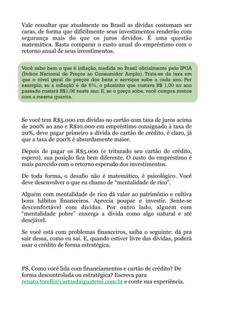 Vale ressaltar que atualmente no Brasil as dívidas costumam ser
caras, de forma que dificilmente seus investimentos renderão com
segurança mais do que os juros devidos. É uma questão
matemática. Basta comparar o custo anual do empréstimo com o
retorno anual de seus investimentos.
 
Você sabe bem o que é inflação, medida no Brasil oficialmente pelo IPCA
(Índice Nacional de Preços ao Consumidor Amplo). Trata-se da taxa em
que o nível geral de preços dos bens e serviços sobe a cada ano. Por
exemplo, se a inflação é de 6%, o pãozinho que custava R$ 1,00 no ano
passado custará R$1,06 neste ano. E, se o preço sobe, você compra menos
com a mesma quantia.
!
Se você tem R$5.000 em dívidas no cartão com taxa de juros acima
de 200% ao ano e R$10.000 em empréstimo consignado à taxa de
20%, deve pagar primeiro a dívida do cartão de crédito, é claro, já
que a taxa de 200% é absurdamente maior.
Depois de pagar os R$5.000 (e triturado seu cartão de crédito,
espero), sua posição fica bem diferente. O custo do empréstimo é
mais parecido com o retorno esperado dos investimentos.
De toda forma, o desafio não é matemático, é psicológico. Você
deve desenvolver o que eu chamo de “mentalidade de rico”.
Alguém com mentalidade de rico dá valor ao patrimônio e cultiva
bons hábitos financeiros. Aprecia poupar e investir. Sente-se
desconfortável com dívidas. Por outro lado, alguém com
“mentalidade pobre” enxerga a dívida como algo natural e até
desejável.
Se você está com problemas financeiros, saiba o seguinte: dá pra
sair dessa, como eu saí. E, quando estiver livre das dívidas, poderá
usar o crédito de forma estratégica.
!
PS. Como você lida com financiamentos e cartão de crédito? De
forma descontrolada ou estratégica? Escreva para
renato.torelli@cartasdaiguatemi.com.br e conte sua experiência.
 