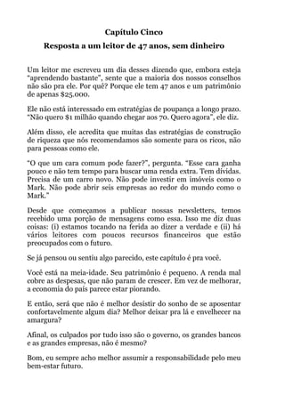 Capítulo Cinco
Resposta a um leitor de 47 anos, sem dinheiro
!
Um leitor me escreveu um dia desses dizendo que, embora esteja
“aprendendo bastante”, sente que a maioria dos nossos conselhos
não são pra ele. Por quê? Porque ele tem 47 anos e um patrimônio
de apenas $25.000.
Ele não está interessado em estratégias de poupança a longo prazo.
“Não quero $1 milhão quando chegar aos 70. Quero agora”, ele diz.
Além disso, ele acredita que muitas das estratégias de construção
de riqueza que nós recomendamos são somente para os ricos, não
para pessoas como ele.
“O que um cara comum pode fazer?”, pergunta. “Esse cara ganha
pouco e não tem tempo para buscar uma renda extra. Tem dívidas.
Precisa de um carro novo. Não pode investir em imóveis como o
Mark. Não pode abrir seis empresas ao redor do mundo como o
Mark.”
Desde que começamos a publicar nossas newsletters, temos
recebido uma porção de mensagens como essa. Isso me diz duas
coisas: (i) estamos tocando na ferida ao dizer a verdade e (ii) há
vários leitores com poucos recursos financeiros que estão
preocupados com o futuro.
Se já pensou ou sentiu algo parecido, este capítulo é pra você.
Você está na meia-idade. Seu patrimônio é pequeno. A renda mal
cobre as despesas, que não param de crescer. Em vez de melhorar,
a economia do país parece estar piorando.
E então, será que não é melhor desistir do sonho de se aposentar
confortavelmente algum dia? Melhor deixar pra lá e envelhecer na
amargura?
Afinal, os culpados por tudo isso são o governo, os grandes bancos
e as grandes empresas, não é mesmo?
Bom, eu sempre acho melhor assumir a responsabilidade pelo meu
bem-estar futuro.
 