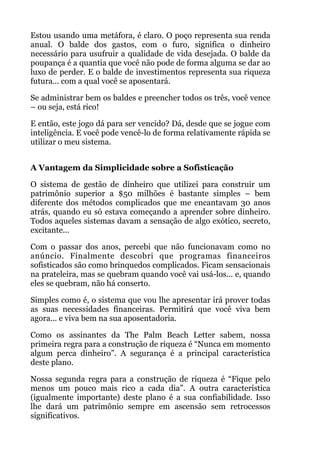 Estou usando uma metáfora, é claro. O poço representa sua renda
anual. O balde dos gastos, com o furo, significa o dinheiro
necessário para usufruir a qualidade de vida desejada. O balde da
poupança é a quantia que você não pode de forma alguma se dar ao
luxo de perder. E o balde de investimentos representa sua riqueza
futura... com a qual você se aposentará.
Se administrar bem os baldes e preencher todos os três, você vence
– ou seja, está rico!
E então, este jogo dá para ser vencido? Dá, desde que se jogue com
inteligência. E você pode vencê-lo de forma relativamente rápida se
utilizar o meu sistema.
 
A Vantagem da Simplicidade sobre a Sofisticação
O sistema de gestão de dinheiro que utilizei para construir um
patrimônio superior a $50 milhões é bastante simples – bem
diferente dos métodos complicados que me encantavam 30 anos
atrás, quando eu só estava começando a aprender sobre dinheiro.
Todos aqueles sistemas davam a sensação de algo exótico, secreto,
excitante...
Com o passar dos anos, percebi que não funcionavam como no
anúncio. Finalmente descobri que programas financeiros
sofisticados são como brinquedos complicados. Ficam sensacionais
na prateleira, mas se quebram quando você vai usá-los... e, quando
eles se quebram, não há conserto.
Simples como é, o sistema que vou lhe apresentar irá prover todas
as suas necessidades financeiras. Permitirá que você viva bem
agora... e viva bem na sua aposentadoria.
Como os assinantes da The Palm Beach Letter sabem, nossa
primeira regra para a construção de riqueza é “Nunca em momento
algum perca dinheiro”. A segurança é a principal característica
deste plano.
Nossa segunda regra para a construção de riqueza é “Fique pelo
menos um pouco mais rico a cada dia”. A outra característica
(igualmente importante) deste plano é a sua confiabilidade. Isso
lhe dará um patrimônio sempre em ascensão sem retrocessos
significativos.
 