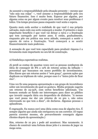 Ao assumir a responsabilidade pela situação presente – mesmo que
“não seja sua culpa” –, você assume a responsabilidade pelo seu
futuro financeiro. Isso é muito bom. Esperar por alguém, por
alguma coisa ou por algum evento para resolver seus problemas é
tolice. Um tempo precioso passa enquanto você senta e espera.
Quanto mais cedo aceitar a realidade de que você é sua própria
salvação, mais cedo sua sorte começará a mudar. O primeiro e mais
importante benefício é que você vai deixar a raiva e a frustração
que tem carregado por tantos anos. E então, gradualmente,
enquanto põe em prática sua nova atitude, começará a sentir o
oposto de raiva e frustração. Você começará a se sentir
financeiramente mais poderoso.
A sensação de que você tem capacidade para produzir riqueza é a
ferramenta mais importante no seu kit de construção.
 
2) Estabeleça expectativas realistas.
Já perdi as contas de quantas vezes ouvi as pessoas zombarem da
ideia de conseguir de 8% a 12% de retorno acima da inflação –
percentual que buscamos em nosso portfólio de investimentos.
Eles dizem que um retorno assim é “sem graça”, querem ações que
duplicam ou triplicam de valor, porque esse é o “único jeito de ficar
rico”.
Uma vez fiz uma pequena apresentação a um grupo de investidores
sobre um investimento do qual eu gostava. Minha projeção sugeria
um retorno de 25-35%, com certos benefícios adicionais. Um
homem sentado ao fundo me interrompeu para dizer ao público
que investir naquela ideia era desperdício de dinheiro. “A menos
que você possa me dar um retorno de 10 pra 1, não estou
interessado no que tem a dizer”, ele declarou. Algumas pessoas o
aplaudiram.
É engraçado. Eu nunca ouvi uma ideia como essa de alguém rico. É
sempre alguém que ainda não enriqueceu ou um corretor. (O rapaz
parecia corretor mesmo, ele provavelmente conseguiu alguns
clientes depois da apresentação.)
Sim, retorno de 10 pra 1 pode até acontecer. Mas raramente. A
chance de construir uma fortuna desse jeito é a mesma de jogar na
mega-sena.
 