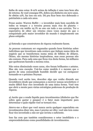 Saiba de uma coisa: 8-12% acima da inflação é uma taxa bem alta
de retorno. Se você consegue 8%, dobra seu dinheiro em nove anos.
Se obtém 12%, faz isso em seis. Dá pra ficar bem rico dobrando o
patrimônio a cada seis anos.
Pense assim: Warren Buffet – o investidor mais bem sucedido de
todos os tempos e a terceira pessoa mais rica do planeta –
conseguiu em média 19,7% ao ano em toda a sua carreira. Ter a
expectativa de obter um retorno cinco vezes maior do que o
conquistado pelo maior investidor do mundo é simplesmente um
plano estúpido.
 
3) Entenda o que construtores de riqueza realmente fazem.
As pessoas costumam ser enganadas quando leem histórias sobre
indivíduos que investiram cada centavo que tinham numa ideia de
negócio que se transformou numa mina de bilhões de dólares.
Ótimo, são mesmo histórias inspiradoras, mas essas pessoas não
são comuns. Para cada uma que ficou rica desta forma, há milhares
que quebraram fazendo a mesma coisa.
Não estou diminuindo esses caras, eles foram brilhantes e astutos.
Mas são rara exceção. Usá-los como modelo é o mesmo que o
garoto de uma comunidade humilde decidir que vai enriquecer
tornando-se o próximo Neymar.
Quando você aceita isso, descobre algo que venho dizendo aos
investidores desde que começamos a escrever nossas newsletters: é
muito difícil ficar rico investindo de uma única forma. Você tem
que abrir a mente para várias estratégias poderosas de produção de
riqueza.
 
4) Aceite que a renda líquida para investimentos (dinheiro que lhe
sobra após gastar e poupar) é o fator mais importante para
determinar o quão rápido você se tornará rico.
Atrevo-me a dizer que você nunca ouviu qualquer especialista em
investimentos dizer isto, mas é preciso ser dito: você não tem como
ficar rico investindo a não ser que invista o suficiente.
Isso faz com que também consideremos o setor imobiliário e o
empreendedorismo como possibilidades de investimentos.
 
