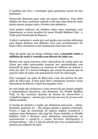 E também nos leva a estratégias para gastarmos menos do que
ganhamos.
Desenvolvi diretrizes para cada um desses objetivos. Uma delas
(Baldes de Ouro, conforme capítulo 1) dá uma clara ideia de como
gastar menos, poupar mais e investir com sabedoria.
Você poderá conhecer em detalhes todas essas estratégias caso
futuramente se torne membro do nosso Wealth Builders Club - o
Clube para Construção de Riqueza.
A ideia é aumentar a renda que você ganha com receitas adicionais
para depois destinar esse dinheiro extra para investimentos. No
nosso clube, mostrarei a você exatamente como fazer isso.
 
Mais um ponto que eu desejo enfatizar aqui: a jornada rumo a
milhões de reais é vencida com R$100 de cada vez.
Muitos com quem converso sobre alternativas de renda extra me
dizem que estão interessados somente nas oportunidades com
potencial de gerar dezenas ou centenas de milhares de dólares a
mais por mês. É a mesma bobagem que escuto de pessoas que só
querem saber de ações com potencial de 100% de valorização.
Para conseguir um extra de R$10.000, você não precisa de uma
ideia de R$10.000. É bem mais fácil e inteligente arrumar várias
alternativas de R$100 e repeti-las seguidas vezes.
Se você ainda não enriqueceu e está receoso de que jamais atingirá
a independência financeira, não desanime. No Wealth Builders
Club, eu lhe ensinarei dezenas de formas de desenvolver a
verdadeira riqueza – mesmo que você seja um cara de 47 anos com
salário modesto.
O mundo do dinheiro é regido por dinâmicas universais – oferta,
demanda, ganância etc – tão antigas quanto a própria civilização.
Vencer o jogo da construção de riqueza implica reconhecer e
explorar essas dinâmicas, não negá-las. Nosso trabalho no Wealth
Builders Club é destacar essas dinâmicas semanalmente ou
mensamente e ajudá-lo a tomar decisões inteligentes e
enriquecedoras – que é o tipo de atitude que vem enriquecendo as
pessoas por milhares de anos.
 