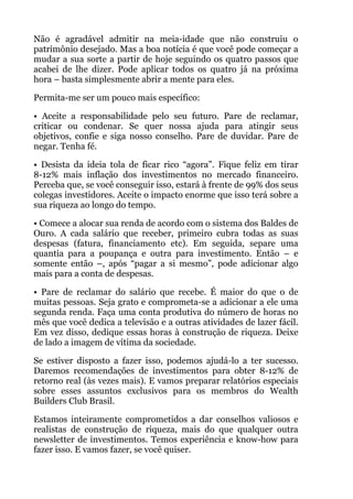 Não é agradável admitir na meia-idade que não construiu o
patrimônio desejado. Mas a boa notícia é que você pode começar a
mudar a sua sorte a partir de hoje seguindo os quatro passos que
acabei de lhe dizer. Pode aplicar todos os quatro já na próxima
hora – basta simplesmente abrir a mente para eles.
Permita-me ser um pouco mais específico:
• Aceite a responsabilidade pelo seu futuro. Pare de reclamar,
criticar ou condenar. Se quer nossa ajuda para atingir seus
objetivos, confie e siga nosso conselho. Pare de duvidar. Pare de
negar. Tenha fé.
• Desista da ideia tola de ficar rico “agora”. Fique feliz em tirar
8-12% mais inflação dos investimentos no mercado financeiro.
Perceba que, se você conseguir isso, estará à frente de 99% dos seus
colegas investidores. Aceite o impacto enorme que isso terá sobre a
sua riqueza ao longo do tempo.
• Comece a alocar sua renda de acordo com o sistema dos Baldes de
Ouro. A cada salário que receber, primeiro cubra todas as suas
despesas (fatura, financiamento etc). Em seguida, separe uma
quantia para a poupança e outra para investimento. Então – e
somente então –, após “pagar a si mesmo”, pode adicionar algo
mais para a conta de despesas.
• Pare de reclamar do salário que recebe. É maior do que o de
muitas pessoas. Seja grato e comprometa-se a adicionar a ele uma
segunda renda. Faça uma conta produtiva do número de horas no
mês que você dedica a televisão e a outras atividades de lazer fácil.
Em vez disso, dedique essas horas à construção de riqueza. Deixe
de lado a imagem de vítima da sociedade.
Se estiver disposto a fazer isso, podemos ajudá-lo a ter sucesso.
Daremos recomendações de investimentos para obter 8-12% de
retorno real (às vezes mais). E vamos preparar relatórios especiais
sobre esses assuntos exclusivos para os membros do Wealth
Builders Club Brasil.
Estamos inteiramente comprometidos a dar conselhos valiosos e
realistas de construção de riqueza, mais do que qualquer outra
newsletter de investimentos. Temos experiência e know-how para
fazer isso. E vamos fazer, se você quiser.
 