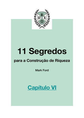 !
!
!
!
!
!
!
!
!
!
!
!
!
!
!
!
!
!
!
!
!
!
!
!
!
!
!
!
!
!
!
!
!
!
!
!
!
!
!
!
!
!
!
!
!
!
!
!
!
!
!
!
!
!
!
!
!
!!
!
!
!
!
!
!
!
!
!
!
!
!
!
!
!
!
!
!
!
!
!
!
!
!
!
Mark Ford
11 Segredos!
!
para a Construção de Riqueza
Capítulo VI
 