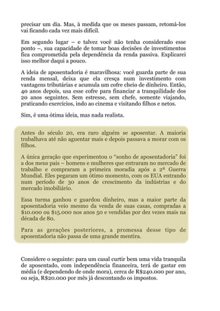 precisar um dia. Mas, à medida que os meses passam, retomá-los
vai ficando cada vez mais difícil.
Em segundo lugar – e talvez você não tenha considerado esse
ponto –, sua capacidade de tomar boas decisões de investimentos
fica comprometida pela dependência da renda passiva. Explicarei
isso melhor daqui a pouco.
A ideia de aposentadoria é maravilhosa: você guarda parte de sua
renda mensal, deixa que ela cresça num investimento com
vantagens tributárias e acumula um cofre cheio de dinheiro. Então,
40 anos depois, usa esse cofre para financiar a tranquilidade dos
20 anos seguintes. Sem estresse, sem chefe, somente viajando,
praticando exercícios, indo ao cinema e visitando filhos e netos.
Sim, é uma ótima ideia, mas nada realista. 
!
Antes do século 20, era raro alguém se aposentar. A maioria
trabalhava até não aguentar mais e depois passava a morar com os
filhos.
A única geração que experimentou o “sonho de aposentadoria” foi
a dos meus pais – homens e mulheres que entraram no mercado de
trabalho e compraram a primeira moradia após a 2ª Guerra
Mundial. Eles pegaram um ótimo momento, com os EUA entrando
num período de 30 anos de crescimento da indústrias e do
mercado imobiliário.
Essa turma ganhou e guardou dinheiro, mas a maior parte da
aposentadoria veio mesmo da venda de suas casas, compradas a
$10.000 ou $15.000 nos anos 50 e vendidas por dez vezes mais na
década de 80.
Para as gerações posteriores, a promessa desse tipo de
aposentadoria não passa de uma grande mentira.
!
Considere o seguinte: para um casal curtir bem uma vida tranquila
de aposentado, com independência financeira, terá de gastar em
média (e dependendo de onde mora), cerca de R$240.000 por ano,
ou seja, R$20.000 por mês já descontando os impostos.
 