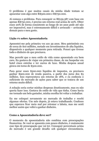 O problema é que muitos casais da minha idade tentam se
aposentar com algo entre R$500.000 e R$750.000.
Aí começa o problema. Para conseguir os R$159.387 com base em
apenas R$750.000, é preciso um retorno real acima de 20%. Obter
esses 20% de forma consistente ao longo de 20 anos pode até não
ser impossível, mas é extremamente difícil e arriscado – arriscado
demais para o meu gosto.
 
Lição #1 sobre Aposentadoria
Aposentei-me pela primeira vez aos 39 anos. Meu patrimônio era
de cerca de $10 milhões, metade em investimentos de alta liquidez,
disponíveis a qualquer momento para retirada. Pensei que tivesse
todo o dinheiro de que precisava.
Mas percebi que o meu estilo de vida como aposentado era bem
caro. Eu gostava de viajar em primeira classe, de me hospedar em
hotel cinco estrelas e ter carros de luxo. Minha despesa anual
girava em torno de $500.000.
Para gerar esses $500.000 líquidos de impostos, eu precisava
ganhar $900.000 de renda passiva, a partir dos juros dos $5
milhões. Isso representava um retorno de 18%, e eu conhecia o
suficiente do mercado de ações para saber que se tratava de um
retorno muito difícil.
A solução seria cortar minhas despesas drasticamente, mas eu não
queria fazer isso. Gostava do estilo de vida que tinha. Como havia
me tornado um belo gastador, minha escolha foi voltar a trabalhar.
Eu me coloquei novamente no mercado de trabalho e recebi
algumas ofertas. Um mês depois, já estava trabalhando. Confesso
que esperava ficar meio mal por retomar a labuta, mas me senti
melhor assim que voltei a ganhar dinheiro.
 
Como a Aposentadoria deve ser?
O momento da aposentadoria não combina com preocupações
financeiras. Se você se aposenta com pouco dinheiro, é exatamente
esse tipo de preocupação que vai ter. Conseguir percentuais acima
do mercado é um grande desafio sob qualquer circunstância.
 