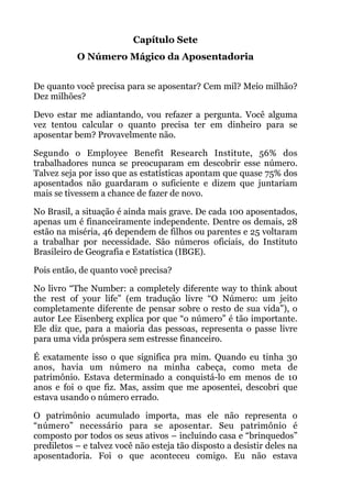 Capítulo Sete
O Número Mágico da Aposentadoria
!
De quanto você precisa para se aposentar? Cem mil? Meio milhão?
Dez milhões?
Devo estar me adiantando, vou refazer a pergunta. Você alguma
vez tentou calcular o quanto precisa ter em dinheiro para se
aposentar bem? Provavelmente não.
Segundo o Employee Benefit Research Institute, 56% dos
trabalhadores nunca se preocuparam em descobrir esse número.
Talvez seja por isso que as estatísticas apontam que quase 75% dos
aposentados não guardaram o suficiente e dizem que juntariam
mais se tivessem a chance de fazer de novo.
No Brasil, a situação é ainda mais grave. De cada 100 aposentados,
apenas um é financeiramente independente. Dentre os demais, 28
estão na miséria, 46 dependem de filhos ou parentes e 25 voltaram
a trabalhar por necessidade. São números oficiais, do Instituto
Brasileiro de Geografia e Estatística (IBGE).
Pois então, de quanto você precisa?
No livro “The Number: a completely diferente way to think about
the rest of your life” (em tradução livre “O Número: um jeito
completamente diferente de pensar sobre o resto de sua vida”), o
autor Lee Eisenberg explica por que “o número” é tão importante.
Ele diz que, para a maioria das pessoas, representa o passe livre
para uma vida próspera sem estresse financeiro.
É exatamente isso o que significa pra mim. Quando eu tinha 30
anos, havia um número na minha cabeça, como meta de
patrimônio. Estava determinado a conquistá-lo em menos de 10
anos e foi o que fiz. Mas, assim que me aposentei, descobri que
estava usando o número errado.
O patrimônio acumulado importa, mas ele não representa o
“número” necessário para se aposentar. Seu patrimônio é
composto por todos os seus ativos – incluindo casa e “brinquedos”
prediletos – e talvez você não esteja tão disposto a desistir deles na
aposentadoria. Foi o que aconteceu comigo. Eu não estava
 