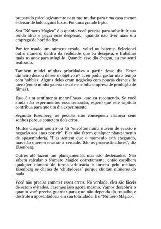 preparado psicologicamente para me mudar para uma casa menor
e deixar de lado alguns luxos. Foi uma grande lição.
Seu "Número Mágico" é o quanto você precisa para substituir sua
renda ativa e pagar suas despesas... quando não tiver mais um
emprego de horário fixo.
Por ter usado um número errado, voltei ao batente. Selecionei
outro número, dentro da realidade que eu desejava, e trabalhei
mais 10 anos para atingi-lo. Quando esse dia chegou, eu me senti
realizado.
Também mudei minhas prioridades a partir desse dia. Fazer
dinheiro deixou de ser o objetivo nº 1, eu podia gastar mais tempo
com hobbies. Alguns deles eram negócios com poucas chances de
lucro (como minha galeria de arte e minha empresa de produção de
filmes).
Esse é um sentimento maravilhoso, que eu recomendo. Se você
ainda não experimentou essa sensação, espero que este capítulo
contribua para que um dia experimente.
Segundo Eisenberg, as pessoas não conseguem alcançar seus
sonhos porque cometem dois erros.
Muitos chegam aos 40 ou 50 “envoltos numa nuvem de evasão e
negação aos anos por vir”. Eles não fazem qualquer planejamento
de aposentadoria. “Eles sentem que o momento está chegando,
mas não querem encarar a verdade. São os procrastinadores”, diz
Eisenberg.
Outros até fazem um planejamento, mas são desleixados. Não
sabem calcular o Número Mágico corretamente, então escolhem
qualquer número de forma arbitrária e torcem pelo melhor.
Eisenberg os chama de “chutadores” porque chutam números do
nada.
Você não precisa cometer esses erros. Na verdade, eles são fáceis
de serem evitados. Faremos isso agora mesmo. Vamos descobrir o
quanto você precisa guardar para que não dependa do trabalho e
desfrute a aposentadoria em sua totalidade. É o “Número Mágico”.
!
 