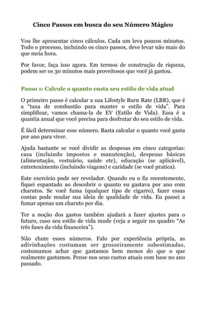 Cinco Passos em busca do seu Número Mágico
 
Vou lhe apresentar cinco cálculos. Cada um leva poucos minutos.
Todo o processo, incluindo os cinco passos, deve levar não mais do
que meia hora.
Por favor, faça isso agora. Em termos de construção de riqueza,
podem ser os 30 minutos mais proveitosos que você já gastou.
 
Passo 1: Calcule o quanto custa seu estilo de vida atual
O primeiro passo é calcular a sua Lifestyle Burn Rate (LBR), que é
a “taxa de combustão para manter o estilo de vida”. Para
simplificar, vamos chama-la de EV (Estilo de Vida). Essa é a
quantia anual que você precisa para desfrutar do seu estilo de vida.
É fácil determinar esse número. Basta calcular o quanto você gasta
por ano para viver.
Ajuda bastante se você dividir as despesas em cinco categorias:
casa (incluindo impostos e manutenção), despesas básicas
(alimentação, vestuário, saúde etc), educação (se aplicável),
entretenimento (incluindo viagens) e caridade (se você pratica).
Este exercício pode ser revelador. Quando eu o fiz recentemente,
fiquei espantado ao descobrir o quanto eu gastava por ano com
charutos. Se você fuma (qualquer tipo de cigarro), fazer essas
contas pode mudar sua ideia de qualidade de vida. Eu passei a
fumar apenas um charuto por dia.
Ter a noção dos gastos também ajudará a fazer ajustes para o
futuro, caso seu estilo de vida mude (veja a seguir no quadro “As
três fases da vida financeira”).
Não chute esses números. Falo por experiência própria, as
adivinhações costumam ser grosseiramente subestimadas,
costumamos achar que gastamos bem menos do que o que
realmente gastamos. Pense nos seus custos atuais com base no ano
passado.
 