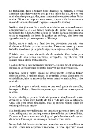 Se trabalham duro e tomam boas decisões na carreira, a renda
aumenta consideravelmente aos 40 e no início dos 50. Aí eles têm
mais dinheiro para guardar, mas também são tentados a tirar férias
mais exóticas e a comprar carros novos, roupas mais bacanas e – a
maior de todas as ladras de riqueza – a casa dos sonhos.
No final dos 50 e aos 60, a renda se estabiliza ou mesmo decresce
abruptamente... e eles talvez tenham de gastar mais com a
faculdade dos filhos. Cientes de que os fundos para a aposentadoria
estão se esgotando ao invés de ganhar um reforço, eles investem
agressivamente para compensar a diferença.
Enfim, entre o meio e o final dos 60, percebem que não têm
dinheiro suficiente para se aposentar. Passaram quase 40 anos
trabalhando duro e perseguindo riqueza, sem jamais alcançá-la.
É triste, mas trata-se da realidade da maioria. Vale tanto para
pessoas de alta renda (médicos, advogados, engenheiros etc)
quanto para a classe trabalhadora.
Há duas lições a serem tiradas: primeiro, é muito difícil alcançar a
riqueza se você aumenta os gastos toda vez que sua renda sobe.
Segundo, definir metas irreais de investimento significa tomar
riscos maiores. E maiores riscos, ao contrário do que dizem muitos
especialistas, irão na maioria das vezes torná-lo mais pobre... não
mais rico.
A verdade é que a relação entre o que você gasta de moradia,
transporte, férias e diversão e o prazer que tira disso tudo é apenas
relativa.
Minha estratégia para o balde de gastos é simplesmente essa:
descubra o modo mais barato de ter a vida rica que o satisfaça.
Uma vida sem stress financeiro, mas ao mesmo tempo cheia de
coisas que lhe dão prazer.
Sua família pode ser feliz tanto em uma casa que custa $100 mil ou
$200 mil quanto em outra que custa $10 milhões ou $20 milhões.
Da mesma forma, um carro de $25 mil pode levá-lo aonde quiser
da mesma forma que um carro que custa dez vezes mais.
Na verdade, há dezenas de formas de se viver como um milionário
mesmo tendo um orçamento modesto. Se você aprender essas
 
