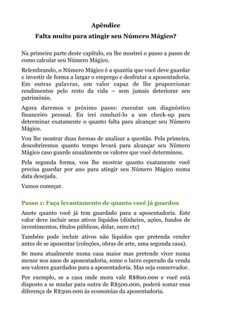 Apêndice
Falta muito para atingir seu Número Mágico?
 
Na primeira parte deste capítulo, eu lhe mostrei o passo a passo de
como calcular seu Número Mágico.
Relembrando, o Número Mágico é a quantia que você deve guardar
e investir de forma a largar o emprego e desfrutar a aposentadoria.
Em outras palavras, um valor capaz de lhe proporcionar
rendimentos pelo resto da vida – sem jamais deteriorar seu
patrimônio.
Agora daremos o próximo passo: executar um diagnóstico
financeiro pessoal. Eu irei conduzi-lo a um check-up para
determinar exatamente o quanto falta para alcançar seu Número
Mágico.
Vou lhe mostrar duas formas de analisar a questão. Pela primeira,
descobriremos quanto tempo levará para alcançar seu Número
Mágico caso guarde anualmente os valores que você determinou.
Pela segunda forma, vou lhe mostrar quanto exatamente você
precisa guardar por ano para atingir seu Número Mágico numa
data desejada.
Vamos começar.
 
Passo 1: Faça levantamento de quanto você já guardou
Anote quanto você já tem guardado para a aposentadoria. Este
valor deve incluir seus ativos líquidos (dinheiro, ações, fundos de
investimentos, títulos públicos, dólar, ouro etc)
Também pode incluir ativos não líquidos que pretenda vender
antes de se aposentar (coleções, obras de arte, uma segunda casa).
Se mora atualmente numa casa maior mas pretende viver numa
menor nos anos de aposentadoria, some o lucro esperado da venda
aos valores guardados para a aposentadoria. Mas seja conservador.
Por exemplo, se a casa onde mora vale R$800.000 e você está
disposto a se mudar para outra de R$500.000, poderá somar essa
diferença de R$300.000 às economias da aposentadoria.
 