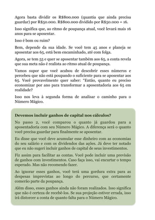 Agora basta dividir os R$800.000 (quantia que ainda precisa
guardar) por R$50.000. R$800.000 dividido por R$50.000 = 16.
Isso significa que, ao ritmo de poupança atual, você levará mais 16
anos para se aposentar.
Isso é bom ou ruim?
Bem, depende da sua idade. Se você tem 45 anos e planeja se
aposentar aos 65, está bem encaminhado, até com folga.
Agora, se tem 55 e quer se aposentar também aos 65, a conta revela
que sua meta não é realista ao ritmo atual de poupança.
Vamos supor que você acabou de descobrir esses números e
percebeu que não está poupando o suficiente para se aposentar aos
65. Você provavelmente quer saber: “Então, quanto eu preciso
economizar por ano para transformar a aposentadoria aos 65 em
realidade?
Isso nos leva à segunda forma de analisar o caminho para o
Número Mágico.
!
Devemos incluir ganhos de capital nos cálculos?
No passo 2, você comparou o quanto já guardou para a
aposentadoria com seu Número Mágico. A diferença será o quanto
você precisa guardar para finalmente se aposentar.
Eu disse que você deve acumular esse dinheiro com as economias
do seu salário e com os dividendos das ações. Já deve ter notado
que eu não sugeri incluir ganhos de capital de seus investimentos.
Fiz assim para facilitar as contas. Você pode incluir uma previsão
de ganhos com investimentos. Caso faça isso, vai encurtar o tempo
esperado. Mas não recomendo fazer.
Ao ignorar esses ganhos, você terá uma gordura extra para as
despesas imprevistas ao longo do percurso, que certamente
comerão parte da poupança.
Além disso, esses ganhos ainda não foram realizados. Isso significa
que não é certeza de recebê-los. Se sua projeção estiver errada, isso
irá distorcer a conta de quanto falta para o Número Mágico.
 