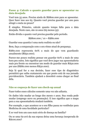Passo 4: Calcule o quanto guardar para se aposentar na
data desejada
Você tem 55 anos. Precisa ainda de R$800.000 para se aposentar.
Quer fazer isso aos 65. Quanto você precisa guardar por ano para
atingir a meta no prazo?
É simples. Primeiro, calcule quanto tempo falta para a data
desejada. Neste caso, são 10 anos (65 menos 55).
Então divida o quanto você precisa guardar pelo período.
R$800.000 / 10 = R$80.000
Guardar essa quantia é uma meta realista ou não?
Bem, faça a comparação com o seu ritmo atual de poupança.
R$80.000 representa 60% a mais do que vem guardando
anualmente (R$50.000).
Parece-me pouco realista pensar em guardar 60% a mais de uma
hora pra outra. Isto significa que você deve jogar sua aposentadoria
mais pra frente ou encontrar um modo de guardar mais R$30.000
por ano (R$80.000 menos R$50.000).
Seja lá qual for a sua decisão, fazer esse tipo de diagnóstico
permitirá que saiba exatamente em que ponto está de sua jornada
previdenciária. Também ajudará a descobrir como chegar ao final
dela.
!
Não se esqueça de fazer um check-up anual
Fazer todos esses cálculos somente uma vez não adianta.
Os dados irão mudar ao longo dos meses e anos. Sua renda pode
mudar (emprego novo ou promoção). E isso significa que o mapa
para a sua aposentadoria mudará também.
Por exemplo, o que acontece se o seu filho passa no vestibular para
Medicina de uma faculdade particular?
E se você tem um caso mais sério de doença na família?
Ou se uma tia-avó da sua esposa deixa uma herança inesperada de
R$100.000?
 