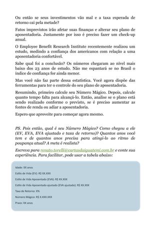 Ou então se seus investimentos vão mal e a taxa esperada de
retorno cai pela metade?
Fatos imprevistos irão afetar suas finanças e alterar seu plano de
aposentadoria. Justamente por isso é preciso fazer um check-up
anual.
O Employee Benefit Research Institute recentemente realizou um
estudo, medindo a confiança dos americanos com relação a uma
aposentadoria confortável.
Sabe qual foi a conclusão? Os números chegaram ao nível mais
baixo dos 23 anos de estudo. Não me espantará se no Brasil o
índice de confiança for ainda menor.
Mas você não faz parte dessa estatística. Você agora dispõe das
ferramentas para ter o controle do seu plano de aposentadoria.
Resumindo, primeiro calcule seu Número Mágico. Depois, calcule
quanto tempo falta para alcançá-lo. Então, analise se o plano está
sendo realizado conforme o previsto, se é preciso aumentar as
fontes de renda ou adiar a aposentadoria.
Espero que aproveite para começar agora mesmo.
!
PS. Pois então, qual é seu Número Mágico? Como chegou a ele
(EV, EVA, EVA ajustado e taxa de retorno)? Quantos anos você
tem e de quantos anos precisa para atingi-lo ao ritmo de
poupança atual? A meta é realista?
Escreva para renato.torelli@cartasdaiguatemi.com.br e conte sua
experiência. Para facilitar, pode usar a tabela abaixo:
!
Idade:&XX&anos&
Es,lo&de&Vida&(EV):&R$&XX.XXX&
Es,lo&de&Vida&Aposentado&(EVA):&R$&XX.XXX&
Es,lo&de&Vida&Aposentado&ajustado&(EVA&ajustado):&R$&XX.XXX&
Taxa&de&Retorno:&X%&
Número&Mágico:&R$&X.XXX.XXX&
Prazo:&XX&anos
 