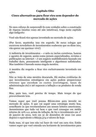 Capítulo Oito
Cinco alternativas para ficar rico sem depender do
mercado de ações
!
No meu esforço de surpreendê-lo com verdades sobre a construção
de riqueza (muitas vezes até não intuitivas), trago neste capítulo
algo indigesto:
Você não ficará rico apenas investindo no mercado de ações.
(Por favor, mantenha isso em segredo. Se meus colegas que
escrevem newsletters de investimentos souberem que eu disse isso,
vão querer me queimar vivo!)
A indústria de investimentos – e nela eu incluo corretoras, bancos
e agentes de seguros, assim como jornais especializados, revistas e
publicações na internet – é um negócio multibilionário baseado em
trabalho duro, pensamento inteligente e algoritmos sofisticados.
Mas também é baseado numa singela mentira.
A mentira diz respeito a ficar rico exclusivamente investindo em
ações.
Não se trata de uma mentira descarada. Há muitas evidências de
que investimentos estratégicos em ações podem proporcionar
retornos que excedam os custos (corretagem, taxas de
administração etc) e até superem a inflação e os produtos de renda
fixa.
Mas, para isso, você precisa de tempo. Mais tempo do que
provavelmente tem.
Vamos supor que você possua R$100.000 para investir no
mercado de ações. E que vai seguir uma estratégia muito boa,
semelhante às que recomendamos aos nossos leitores americanos.
Assumiremos que tudo vai bem e que você consegue em média
retorno de 10% a.a. acima da inflação. Se fez o investimento em 1º
de janeiro de 2012, terá em 31 de dezembro de 2021 (10 anos
depois) o equivalente a R$259.374 a valores de hoje.
Nada mau, só que isso não vai fazer de você um cara rico. Então
vamos supor que você estenda seu horizonte de investimentos para
 