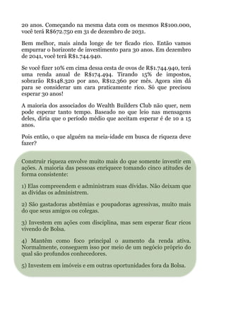 20 anos. Começando na mesma data com os mesmos R$100.000,
você terá R$672.750 em 31 de dezembro de 2031.
Bem melhor, mais ainda longe de ter ficado rico. Então vamos
empurrar o horizonte de investimento para 30 anos. Em dezembro
de 2041, você terá R$1.744.940.
Se você fizer 10% em cima dessa cesta de ovos de R$1.744.940, terá
uma renda anual de R$174.494. Tirando 15% de impostos,
sobrarão R$148.320 por ano, R$12.360 por mês. Agora sim dá
para se considerar um cara praticamente rico. Só que precisou
esperar 30 anos!
A maioria dos associados do Wealth Builders Club não quer, nem
pode esperar tanto tempo. Baseado no que leio nas mensagens
deles, diria que o período médio que aceitam esperar é de 10 a 15
anos.
Pois então, o que alguém na meia-idade em busca de riqueza deve
fazer?
 
Construir riqueza envolve muito mais do que somente investir em
ações. A maioria das pessoas enriquece tomando cinco atitudes de
forma consistente:
1) Elas compreendem e administram suas dívidas. Não deixam que
as dívidas os administrem.
2) São gastadoras abstêmias e poupadoras agressivas, muito mais
do que seus amigos ou colegas.
3) Investem em ações com disciplina, mas sem esperar ficar ricos
vivendo de Bolsa.
4) Mantêm como foco principal o aumento da renda ativa.
Normalmente, conseguem isso por meio de um negócio próprio do
qual são profundos conhecedores.
5) Investem em imóveis e em outras oportunidades fora da Bolsa.
!
!
 