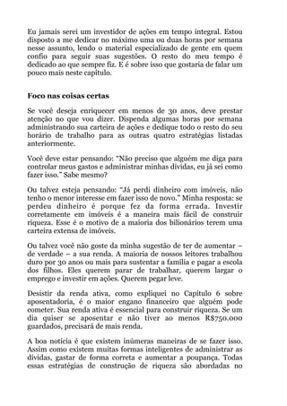 Eu jamais serei um investidor de ações em tempo integral. Estou
disposto a me dedicar no máximo uma ou duas horas por semana
nesse assunto, lendo o material especializado de gente em quem
confio para seguir suas sugestões. O resto do meu tempo é
dedicado ao que sempre fiz. E é sobre isso que gostaria de falar um
pouco mais neste capítulo.
 
Foco nas coisas certas
Se você deseja enriquecer em menos de 30 anos, deve prestar
atenção no que vou dizer. Dispenda algumas horas por semana
administrando sua carteira de ações e dedique todo o resto do seu
horário de trabalho para as outras quatro estratégias listadas
anteriormente.
Você deve estar pensando: “Não preciso que alguém me diga para
controlar meus gastos e administrar minhas dívidas, eu já sei como
fazer isso.” Sabe mesmo?
Ou talvez esteja pensando: “Já perdi dinheiro com imóveis, não
tenho o menor interesse em fazer isso de novo.” Minha resposta: se
perdeu dinheiro é porque fez da forma errada. Investir
corretamente em imóveis é a maneira mais fácil de construir
riqueza. Esse é o motivo de a maioria dos bilionários terem uma
carteira extensa de imóveis.
Ou talvez você não goste da minha sugestão de ter de aumentar –
de verdade – a sua renda. A maioria de nossos leitores trabalhou
duro por 30 anos ou mais para sustentar a família e pagar a escola
dos filhos. Eles querem parar de trabalhar, querem largar o
emprego e investir em ações. Querem pegar leve.
Desistir da renda ativa, como expliquei no Capítulo 6 sobre
aposentadoria, é o maior engano financeiro que alguém pode
cometer. Sua renda ativa é essencial para construir riqueza. Se um
dia quiser se aposentar e não tiver ao menos R$750.000
guardados, precisará de mais renda.
A boa notícia é que existem inúmeras maneiras de se fazer isso.
Assim como existem muitas formas inteligentes de administrar as
dívidas, gastar de forma correta e aumentar a poupança. Todas
essas estratégias de construção de riqueza são abordadas no
 