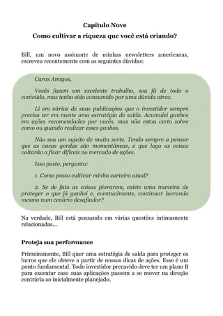 Capítulo Nove
Como cultivar a riqueza que você está criando?
!
Bill, um novo assinante de minhas newsletters americanas,
escreveu recentemente com as seguintes dúvidas: 
!
Caros Amigos,
Vocês fazem um excelente trabalho, sou fã de todo o
conteúdo, mas tenho sido consumido por uma dúvida atroz.
Li em várias de suas publicações que o investidor sempre
precisa ter em mente uma estratégia de saída. Acumulei ganhos
em ações recomendadas por vocês, mas não estou certo sobre
como ou quando realizar esses ganhos.
Não sou um sujeito de muita sorte. Tendo sempre a pensar
que as vacas gordas são momentâneas, e que logo as coisas
voltarão a ficar difíceis no mercado de ações.
Isso posto, pergunto:
1. Como posso cultivar minha carteira atual?
2. Se de fato as coisas piorarem, existe uma maneira de
proteger o que já ganhei e, eventualmente, continuar lucrando
mesmo num cenário desafiador?
 
Na verdade, Bill está pensando em várias questões intimamente
relacionadas…
 
Proteja sua performance
Primeiramente, Bill quer uma estratégia de saída para proteger os
lucros que ele obteve a partir de nossas dicas de ações. Esse é um
ponto fundamental. Todo investidor precavido deve ter um plano B
para executar caso suas aplicações passem a se mover na direção
contrária ao inicialmente planejado.
 