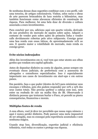 Se nenhuma dessas duas sugestões combinar com o seu perfil, vale
uma terceira, de artigos colecionáveis. Vinhos, selos raros e obras
de arte parecem brincadeira de luxo restrita a bilionários, mas
também funcionam como alavancas eficientes de construção de
riqueza. Para melhorar, há uma bela dose de diversão e cultura
associada a esses investimentos.
Para concluir por ora, adiciono aqui um quarto veículo, derivado
do uso produtivo do mercado de opções sobre ações. Adquiri o
costume de vender puts sobre ações de primeira linha e vender
calls devidamente cobertas pelo ativo subjacente. Consigo gerar
uma boa renda com essas táticas, de aproximadamente 10% ao
ano. E quanto maior a volatilidade do mercado, mais renda eu
consigo gerar.
 
Evite sócios indesejados
Além dos investimentos em si, você tem que estar atento aos olhos
gordos que rondam seu capital aplicado.
Antes de depositar dinheiro na conta de alguém, pense sempre em
eventuais riscos judiciais, de preferência com a assessoria de
advogados e consultores especializados. Isso é especialmente
importante nos casos de investimento em start-ups e em outros
países.
Em paralelo, faça o que puder (dentro da lei!) para minimizar seus
encargos e tributos, pois eles podem responder por 10% a 15% dos
seus custos totais. Não precisa quebrar a cabeça com isso, nem
entre na roubada de cair na malha fina do IR. Observando à
distância pessoas que tentaram burlar o Fisco, só percebi as piores
consequências, financeiras e morais.
 
Múltiplas fontes de renda
A essa altura, você já deve ter percebido que nossa regra número 1
aqui é nunca perder dinheiro. Pode parecer uma meta impossível
de ser atingida, mas eu consegui pela experiência acumulada e sem
nenhuma mágica.
Usando stop loss, diversificação, expertise judicial e eficiência
tributária, você reduz os custos e protege sua riqueza.
 