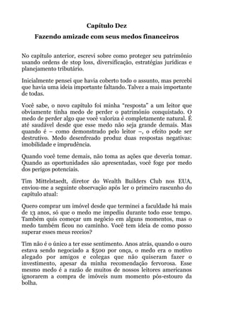 Capítulo Dez
Fazendo amizade com seus medos financeiros
!
No capítulo anterior, escrevi sobre como proteger seu patrimônio
usando ordens de stop loss, diversificação, estratégias jurídicas e
planejamento tributário.
Inicialmente pensei que havia coberto todo o assunto, mas percebi
que havia uma ideia importante faltando. Talvez a mais importante
de todas.
Você sabe, o novo capítulo foi minha “resposta” a um leitor que
obviamente tinha medo de perder o patrimônio conquistado. O
medo de perder algo que você valoriza é completamente natural. É
até saudável desde que esse medo não seja grande demais. Mas
quando é – como demonstrado pelo leitor –, o efeito pode ser
destrutivo. Medo desenfreado produz duas respostas negativas:
imobilidade e imprudência.
Quando você teme demais, não toma as ações que deveria tomar.
Quando as oportunidades são apresentadas, você foge por medo
dos perigos potenciais.
Tim Mittelstaedt, diretor do Wealth Builders Club nos EUA,
enviou-me a seguinte observação após ler o primeiro rascunho do
capítulo atual:
Quero comprar um imóvel desde que terminei a faculdade há mais
de 13 anos, só que o medo me impediu durante todo esse tempo.
Também quis começar um negócio em alguns momentos, mas o
medo também ficou no caminho. Você tem ideia de como posso
superar esses meus receios?
Tim não é o único a ter esse sentimento. Anos atrás, quando o ouro
estava sendo negociado a $500 por onça, o medo era o motivo
alegado por amigos e colegas que não quiseram fazer o
investimento, apesar da minha recomendação fervorosa. Esse
mesmo medo é a razão de muitos de nossos leitores americanos
ignorarem a compra de imóveis num momento pós-estouro da
bolha.
 