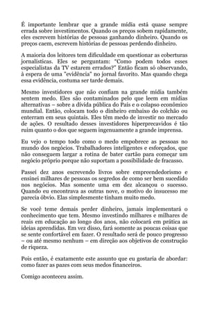 É importante lembrar que a grande mídia está quase sempre
errada sobre investimentos. Quando os preços sobem rapidamente,
eles escrevem histórias de pessoas ganhando dinheiro. Quando os
preços caem, escrevem histórias de pessoas perdendo dinheiro.
A maioria dos leitores tem dificuldade em questionar as coberturas
jornalísticas. Eles se perguntam: “Como podem todos esses
especialistas da TV estarem errados?” Então ficam só observando,
à espera de uma "evidência" no jornal favorito. Mas quando chega
essa evidência, costuma ser tarde demais.
Mesmo investidores que não confiam na grande mídia também
sentem medo. Eles são contaminados pelo que leem em mídias
alternativas – sobre a dívida pública do País e o colapso econômico
mundial. Então, colocam todo o dinheiro embaixo do colchão ou
enterram em seus quintais. Eles têm medo de investir no mercado
de ações. O resultado desses investidores hiperprecavidos é tão
ruim quanto o dos que seguem ingenuamente a grande imprensa.
Eu vejo o tempo todo como o medo empobrece as pessoas no
mundo dos negócios. Trabalhadores inteligentes e esforçados, que
não conseguem largar a rotina de bater cartão para começar um
negócio próprio porque não suportam a possibilidade de fracasso.
Passei dez anos escrevendo livros sobre empreendedorismo e
ensinei milhares de pessoas os segredos de como ser bem sucedido
nos negócios. Mas somente uma em dez alcançou o sucesso.
Quando eu encontrava as outras nove, o motivo do insucesso me
parecia óbvio. Elas simplesmente tinham muito medo.
Se você teme demais perder dinheiro, jamais implementará o
conhecimento que tem. Mesmo investindo milhares e milhares de
reais em educação ao longo dos anos, não colocará em prática as
ideias aprendidas. Em vez disso, fará somente as poucas coisas que
se sente confortável em fazer. O resultado será de pouco progresso
– ou até mesmo nenhum – em direção aos objetivos de construção
de riqueza.
Pois então, é exatamente este assunto que eu gostaria de abordar:
como fazer as pazes com seus medos financeiros.
Comigo aconteceu assim.
 