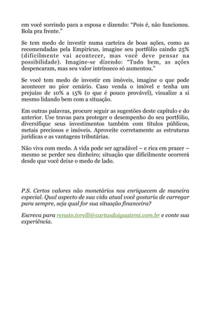 em você sorrindo para a esposa e dizendo: “Pois é, não funcionou.
Bola pra frente.”
Se tem medo de investir numa carteira de boas ações, como as
recomendadas pela Empiricus, imagine seu portfólio caindo 25%
(dificilmente vai acontecer, mas você deve pensar na
possibilidade). Imagine-se dizendo: “Tudo bem, as ações
despencaram, mas seu valor intrínseco só aumentou."
Se você tem medo de investir em imóveis, imagine o que pode
acontecer no pior cenário. Caso venda o imóvel e tenha um
prejuízo de 10% a 15% (o que é pouco provável), visualize a si
mesmo lidando bem com a situação.
Em outras palavras, procure seguir as sugestões deste capítulo e do
anterior. Use travas para proteger o desempenho do seu portfólio,
diversifique seus investimentos também com títulos públicos,
metais preciosos e imóveis. Aproveite corretamente as estruturas
jurídicas e as vantagens tributárias.
Não viva com medo. A vida pode ser agradável – e rica em prazer –
mesmo se perder seu dinheiro; situação que dificilmente ocorrerá
desde que você deixe o medo de lado.
 
!
P.S. Certos valores não monetários nos enriquecem de maneira
especial. Qual aspecto de sua vida atual você gostaria de carregar
para sempre, seja qual for sua situação financeira?
Escreva para renato.torelli@cartasdaiguatemi.com.br e conte sua
experiência.
!
 