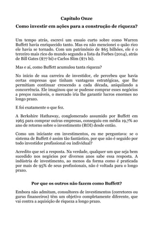 Capítulo Onze
Como investir em ações para a construção de riqueza?
!
Um tempo atrás, escrevi um ensaio curto sobre como Warren
Buffett havia enriquecido tanto. Mas eu não mencionei o quão rico
ele havia se tornado. Com um patrimônio de $65 bilhões, ele é o
terceiro mais rico do mundo segundo a lista da Forbes (2014), atrás
de Bill Gates ($77 bi) e Carlos Slim ($71 bi).
Mas e aí, como Buffett acumulou tanta riqueza?
No início de sua carreira de investidor, ele percebeu que havia
certas empresas que tinham vantagens estratégicas, que lhe
permitiam continuar crescendo a cada década, aniquilando a
concorrência. Ele imaginou que se pudesse comprar esses negócios
a preços razoáveis, o mercado iria lhe garantir lucros enormes no
longo prazo.
E foi exatamente o que fez.
A Berkshire Hathaway, conglomerado assumido por Buffett em
1965 para comprar outras empresas, conseguiu em média 19,7% ao
ano de retorno sobre o investimento (ROI) desde então.
Como um iniciante em investimentos, eu me perguntava: se o
sistema de Buffett é assim tão fantástico, por que não é seguido por
todo investidor profissional ou individual?
Acredito que sei a resposta. Na verdade, qualquer um que seja bem
sucedido nos negócios por diversos anos sabe essa resposta. A
indústria de investimento, ao menos da forma como é praticada
por mais de 95% de seus profissionais, não é voltada para o longo
prazo. 
!
Por que os outros não fazem como Buffett?
Embora não admitam, consultores de investimentos (corretores ou
gurus financeiros) têm um objetivo completamente diferente, que
vai contra a aquisição de riqueza a longo prazo.
 