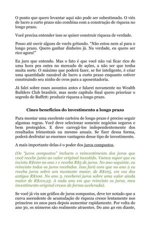 O ponto que quero levantar aqui não pode ser subestimado. O viés
de lucro a curto prazo não combina com a construção de riqueza no
longo prazo.
Você precisa entender isso se quiser construir riqueza de verdade.
Posso até ouvir alguns de vocês gritando. “Não estou nem aí para o
longo prazo. Quero ganhar dinheiro já. Na verdade, eu quero ser
rico agora!”
Eu juro que entendo. Mas o fato é que você não vai ficar rico de
uma hora pra outra no mercado de ações, a não ser que tenha
muita sorte. O máximo que poderá fazer, se for inteligente, é criar
uma quantidade razoável de lucro a curto prazo enquanto estiver
construindo seu ninho de ovos para a aposentadoria.
Já falei sobre esses assuntos antes e falarei novamente no Wealth
Builders Club brasileir, mas neste capítulo final quero priorizar o
segredo de Buffett: produzir riqueza a longo prazo.
 
Cinco benefícios do investimento a longo prazo
Para montar uma excelente carteira de longo prazo é preciso seguir
algumas regras. Você deve selecionar somente negócios seguros e
bem protegidos. E deve carregá-los independentemente dos
resultados trimestrais ou mesmo anuais. Se fizer dessa forma,
poderá desfrutar as enormes vantagens desse tipo de investimento.
A mais importante delas é o poder dos juros compostos.
(Os “juros compostos” incluem o reinvestimento dos juros que
você recebe junto ao valor original investido. Vamos supor que eu
invista R$100 no ano 1 e receba R$5 de juros. No ano seguinte, eu
reinvisto todos os juros recebidos. Isso fará com que no ano 2 eu
receba juros sobre um montante maior, de R$105, em vez dos
antigos R$100. No ano 3, receberei juros sobre uma valor ainda
maior de R$110,25. A cada ano em que reinvisto os juros, meu
investimento original cresce de forma acelerada).
Se você já viu um gráfico de juros compostos, deve ter notado que a
curva ascendente de acumulação de riqueza cresce lentamente nos
primeiros 10 anos para depois aumentar rapidamente. Por volta do
ano 30, os números são realmente atraentes. Do ano 40 em diante,
 