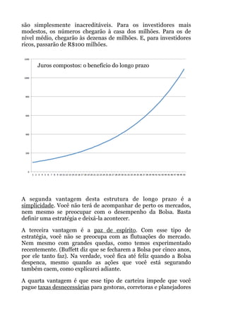 são simplesmente inacreditáveis. Para os investidores mais
modestos, os números chegarão à casa dos milhões. Para os de
nível médio, chegarão às dezenas de milhões. E, para investidores
ricos, passarão de R$100 milhões.
A segunda vantagem desta estrutura de longo prazo é a
simplicidade. Você não terá de acompanhar de perto os mercados,
nem mesmo se preocupar com o desempenho da Bolsa. Basta
definir uma estratégia e deixá-la acontecer.
A terceira vantagem é a paz de espírito. Com esse tipo de
estratégia, você não se preocupa com as flutuações do mercado.
Nem mesmo com grandes quedas, como temos experimentado
recentemente. (Buffett diz que se fecharem a Bolsa por cinco anos,
por ele tanto faz). Na verdade, você fica até feliz quando a Bolsa
despenca, mesmo quando as ações que você está segurando
também caem, como explicarei adiante.
A quarta vantagem é que esse tipo de carteira impede que você
pague taxas desnecessárias para gestoras, corretoras e planejadores
Juros compostos: o benefício do longo prazo
 