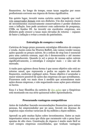 financeiros. Ao longo do tempo, essas taxas sugadas por esses
profissionais corroem sua riqueza de forma significativa.
Em quinto lugar, investir numa carteira assim impede que você
seja conservador demais com seu dinheiro. Um dos maiores riscos
de investimentos excessivamente conservadores é perder dinheiro
com a inflação. Isso pode acontecer com cadernetas de poupança,
CDBs ou fundos DI. Ao investir em excelentes empresas, seu
dinheiro pode crescer a taxas mais elevadas de retorno – capazes
de bater a inflação e evitar a erosão do patrimônio.
 
Estratégia de compra e venda
Carteiras de longo prazo possuem estratégias diferentes de compra
e venda. Assim como faz Warren Buffett, não vamos vender nossas
ações quando os preços caírem. Se a ordem de stop loss é essencial
para uma carteira comum, aqui ela é desnecessária e até mesmo
contraproducente. Quando (e se) o preço de nossas ações caírem
significativamente, a estratégia é comprar mais – e não sair do
mercado.
A razão para agirmos dessa forma é que nosso objetivo não está no
retorno anual, que representa a pedra no sapato do mercado
financeiro, conforme expliquei antes. Nosso objetivo é acumular o
maior número possível de ações das empresas em que acreditamos.
Ficaremos cada vez mais ricos à medida que acumulamos mais
ações dessas empresas, e não negociando essas ações para otimizar
os lucros.
Essa é a base filosófica da carteira de dez ações que a Empiricus
está montando em sua série quinzenal sobre Aposentadoria.
 
Procurando vantagens competitivas
Antes de trabalhar fazendo recomendações financeiras para outras
pessoas, fui empreendedor por 30 anos. Investi em dezenas de
negócios cujas receitas variavam de $5 milhões a $500 milhões.
Aprendi na pele muitas lições sobre investimentos. Entre as mais
importantes estava uma que dizia que raramente vale a pena fazer
apostas de alto risco. Construção de riqueza é muito mais fácil se
você compra empresas consolidadas, que tenham vantagens
 