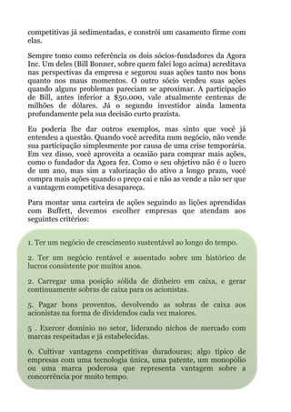 competitivas já sedimentadas, e constrói um casamento firme com
elas.
Sempre tomo como referência os dois sócios-fundadores da Agora
Inc. Um deles (Bill Bonner, sobre quem falei logo acima) acreditava
nas perspectivas da empresa e segurou suas ações tanto nos bons
quanto nos maus momentos. O outro sócio vendeu suas ações
quando alguns problemas pareciam se aproximar. A participação
de Bill, antes inferior a $50.000, vale atualmente centenas de
milhões de dólares. Já o segundo investidor ainda lamenta
profundamente pela sua decisão curto prazista.
Eu poderia lhe dar outros exemplos, mas sinto que você já
entendeu a questão. Quando você acredita num negócio, não vende
sua participação simplesmente por causa de uma crise temporária.
Em vez disso, você aproveita a ocasião para comprar mais ações,
como o fundador da Agora fez. Como o seu objetivo não é o lucro
de um ano, mas sim a valorização do ativo a longo prazo, você
compra mais ações quando o preço cai e não as vende a não ser que
a vantagem competitiva desapareça.
Para montar uma carteira de ações seguindo as lições aprendidas
com Buffett, devemos escolher empresas que atendam aos
seguintes critérios:
 
1. Ter um negócio de crescimento sustentável ao longo do tempo.
2. Ter um negócio rentável e assentado sobre um histórico de
lucros consistente por muitos anos.
2. Carregar uma posição sólida de dinheiro em caixa, e gerar
continuamente sobras de caixa para os acionistas.
5. Pagar bons proventos, devolvendo as sobras de caixa aos
acionistas na forma de dividendos cada vez maiores.
5 . Exercer domínio no setor, liderando nichos de mercado com
marcas respeitadas e já estabelecidas.
6. Cultivar vantagens competitivas duradouras; algo típico de
empresas com uma tecnologia única, uma patente, um monopólio
ou uma marca poderosa que representa vantagem sobre a
concorrência por muito tempo.
 