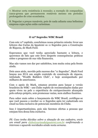 7. Mostrar certa resistência à recessão; a exemplo de companhias
casca-grossa que permanecem rentáveis mesmo em períodos
prolongados de crise econômica.
8. Negociar a preços razoáveis, pois de nada adianta uma belíssima
empresa cujas ações estão caríssimas.
!
 
O 12º Segredo: WBC Brasil
Com este 11º capítulo, concluímos nossa primeira missão: levar aos
leitores das Cartas da Iguatemi os 11 Segredos para a Construção
de Riqueza, de Mark Ford.
Esperamos que você tenha apreciado bastante a leitura, e
queremos de fato que este livro desperte consequências práticas
sobre o progresso de sua vida financeira.
Mas não vamos nos dar por satisfeitos, tem muita coisa pela frente
ainda.
Dois anos atrás, movido pelo sucesso dos “11 Segredos”, Mark Ford
lançou nos EUA um amplo conteúdo de construção de riqueza,
intitulado "Wealth Builders Club”, e hoje acompanhado por
milhares de americanos.
Com o apoio do Mark, estamos prontos para lançar a versão
brasileira do WBC - um Clube repleto de recomendações dadas por
quem viveu na pele a experiência do enriquecimento alcançado
pelo esforço próprio, sem promessas vazias, nem atalhos ilusórios.
Para saber mais sobre o lançamento do WBC Brasil, certifique-se
que você passou a receber os 11 Segredos após ter cadastrado seu
email na lista exclusiva de potenciais membros do Clube.
Isso é importantíssimo, pois não faremos ofertas a pessoas que
estejam fora dessa lista exclusiva.
 
PS. Caso tenha dúvidas sobre a situação de seu cadastro, envie
um email para clube@cartasdaiguatemi.com.br confirmando o
interesse e aguarde novidades ainda nesta semana.
 