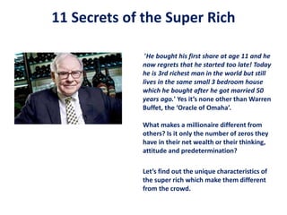 11 Secrets of the Super Rich
'He bought his first share at age 11 and he
now regrets that he started too late! Today
he is 3rd richest man in the world but still
lives in the same small 3 bedroom house
which he bought after he got married 50
years ago.' Yes it’s none other than Warren
Buffet, the ‘Oracle of Omaha’.
What makes a millionaire different from
others? Is it only the number of zeros they
have in their net wealth or their thinking,
attitude and predetermination?
Let’s find out the unique characteristics of
the super rich which make them different
from the crowd.
 