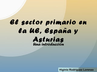 El sector primario en
la UE, España y
Asturias
Una introducción
Higinio Rodríguez Lorenzo
 
