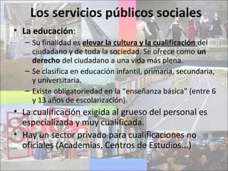 Los servicios públicos sociales
• La educación:
– Su finalidad es elevar la cultura y la cualificación del
ciudadano y de toda la sociedad. Se ofrece como un
derecho del ciudadano a una vida más plena.
– Se clasifica en educación infantil, primaria, secundaria,
y universitaria.
– Existe obligatoriedad en la “enseñanza básica” (entre 6
y 13 años de escolarización).
• La cualificación exigida al grueso del personal es
especializada y muy cualificada.
• Hay un sector privado para cualificaciones no
oficiales (Academias, Centros de Estudios...)
 